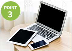 POINT3 様々なデバイス(PC・スマホ・タブレットなど)に対応しています。 POINT3 様々なデバイス(PC・スマホ・タブレットなど)に対応しています。
